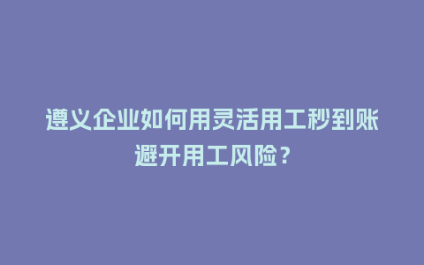 遵义企业如何用灵活用工秒到账避开用工风险？