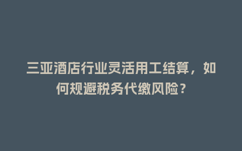 三亚酒店行业灵活用工结算，如何规避税务代缴风险？