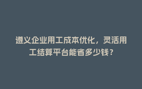 遵义企业用工成本优化，灵活用工结算平台能省多少钱？