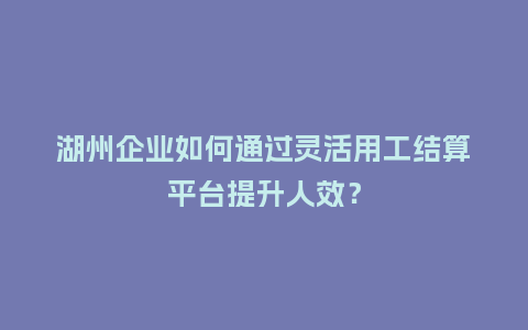 湖州企业如何通过灵活用工结算平台提升人效？