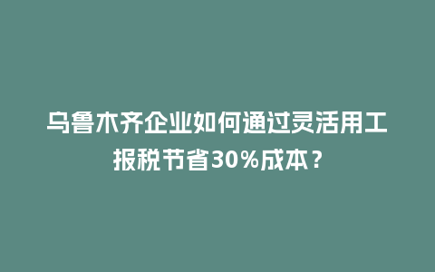 乌鲁木齐企业如何通过灵活用工报税节省30%成本？