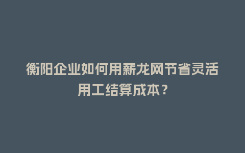 衡阳企业如何用薪龙网节省灵活用工结算成本？