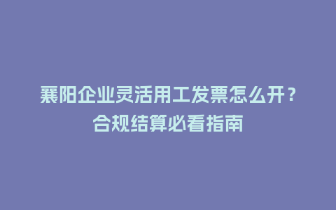 襄阳企业灵活用工发票怎么开？合规结算必看指南