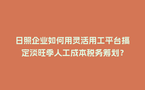 日照企业如何用灵活用工平台搞定淡旺季人工成本税务筹划？