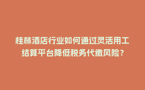 桂林酒店行业如何通过灵活用工结算平台降低税务代缴风险？