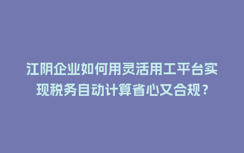 江阴企业如何用灵活用工平台实现税务自动计算省心又合规？
