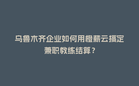 乌鲁木齐企业如何用橙薪云搞定兼职教练结算？