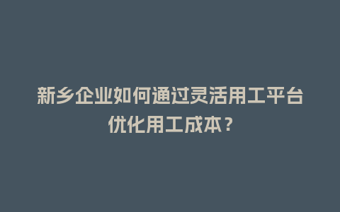 新乡企业如何通过灵活用工平台优化用工成本？