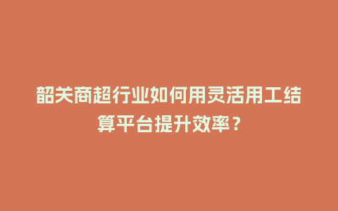韶关商超行业如何用灵活用工结算平台提升效率？