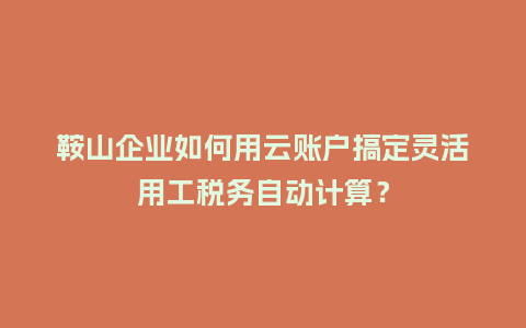 鞍山企业如何用云账户搞定灵活用工税务自动计算？