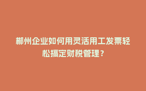 郴州企业如何用灵活用工发票轻松搞定财税管理？