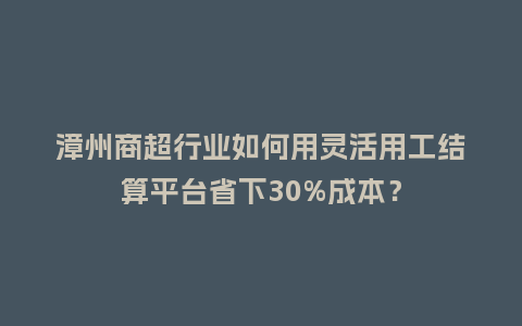 漳州商超行业如何用灵活用工结算平台省下30%成本？