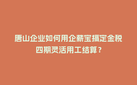 唐山企业如何用企薪宝搞定金税四期灵活用工结算？