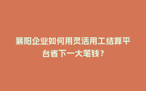 襄阳企业如何用灵活用工结算平台省下一大笔钱？