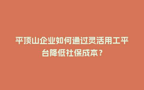 平顶山企业如何通过灵活用工平台降低社保成本？