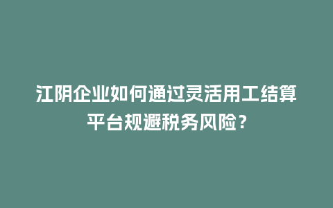 江阴企业如何通过灵活用工结算平台规避税务风险？