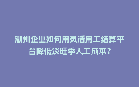 湖州企业如何用灵活用工结算平台降低淡旺季人工成本？