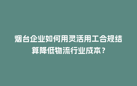 烟台企业如何用灵活用工合规结算降低物流行业成本？