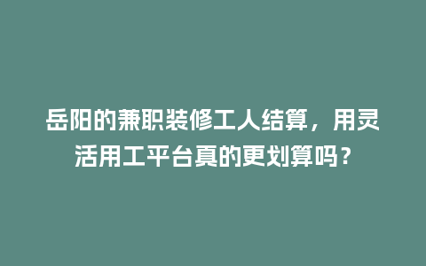 岳阳的兼职装修工人结算，用灵活用工平台真的更划算吗？