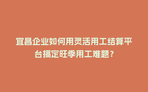 宜昌企业如何用灵活用工结算平台搞定旺季用工难题？