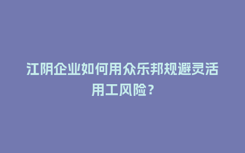 江阴企业如何用众乐邦规避灵活用工风险？