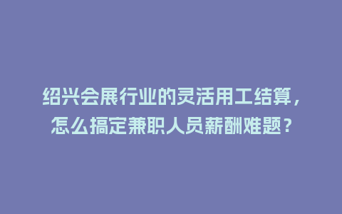 绍兴会展行业的灵活用工结算，怎么搞定兼职人员薪酬难题？