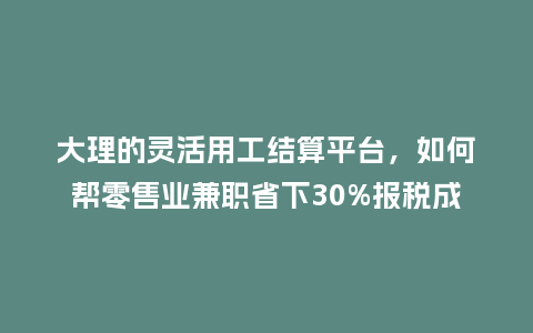 大理的灵活用工结算平台，如何帮零售业兼职省下30%报税成本？