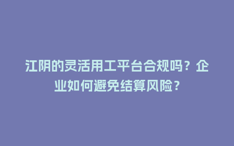 江阴的灵活用工平台合规吗？企业如何避免结算风险？