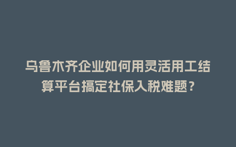 乌鲁木齐企业如何用灵活用工结算平台搞定社保入税难题？