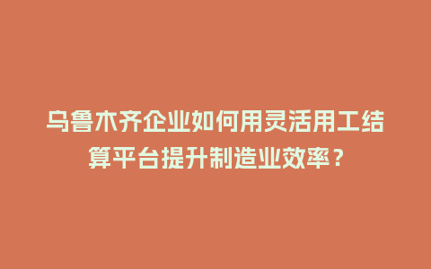 乌鲁木齐企业如何用灵活用工结算平台提升制造业效率？