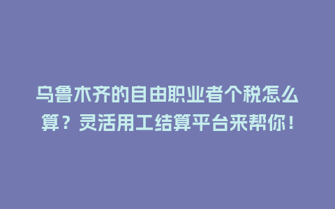 乌鲁木齐的自由职业者个税怎么算？灵活用工结算平台来帮你！