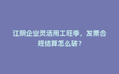 江阴企业灵活用工旺季，发票合规结算怎么破？