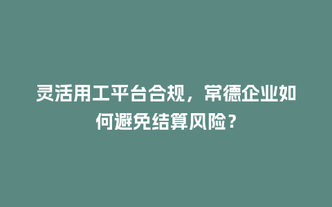 灵活用工平台合规，常德企业如何避免结算风险？