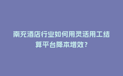 南充酒店行业如何用灵活用工结算平台降本增效？