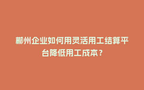 郴州企业如何用灵活用工结算平台降低用工成本？