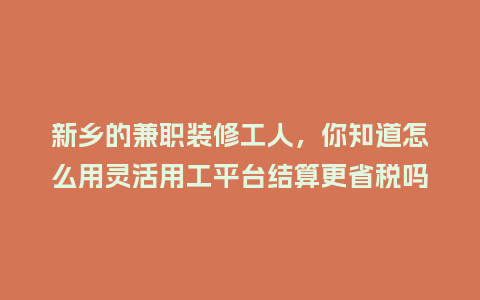 新乡的兼职装修工人，你知道怎么用灵活用工平台结算更省税吗？