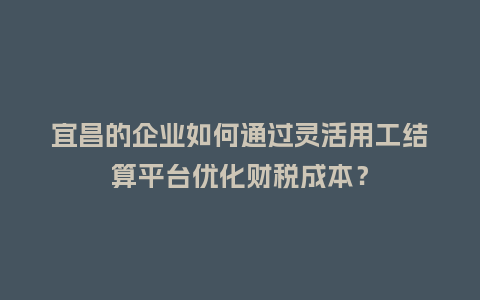 宜昌的企业如何通过灵活用工结算平台优化财税成本？