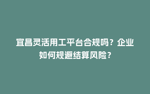 宜昌灵活用工平台合规吗？企业如何规避结算风险？