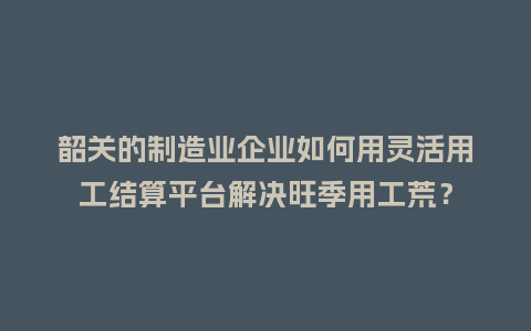 韶关的制造业企业如何用灵活用工结算平台解决旺季用工荒？