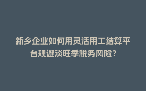 新乡企业如何用灵活用工结算平台规避淡旺季税务风险？