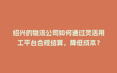 绍兴的物流公司如何通过灵活用工平台合规结算，降低成本？