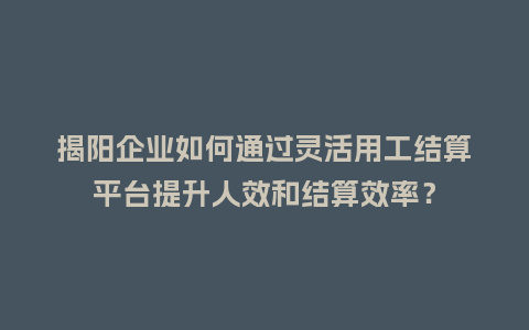 揭阳企业如何通过灵活用工结算平台提升人效和结算效率？