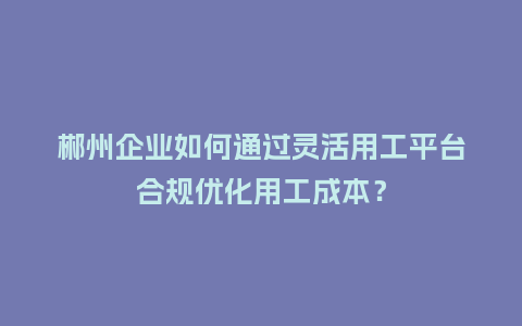 郴州企业如何通过灵活用工平台合规优化用工成本？