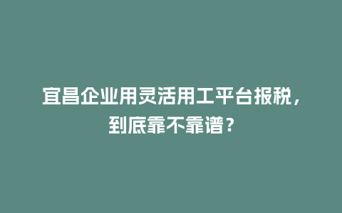 宜昌企业用灵活用工平台报税，到底靠不靠谱？