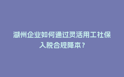 湖州企业如何通过灵活用工社保入税合规降本？