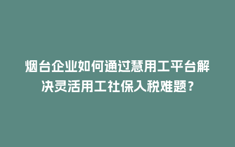 烟台企业如何通过慧用工平台解决灵活用工社保入税难题？