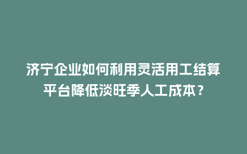 济宁企业如何利用灵活用工结算平台降低淡旺季人工成本？