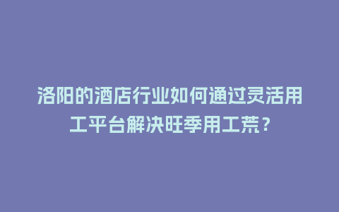洛阳的酒店行业如何通过灵活用工平台解决旺季用工荒？