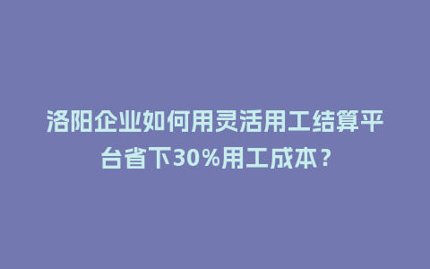 洛阳企业如何用灵活用工结算平台省下30%用工成本？