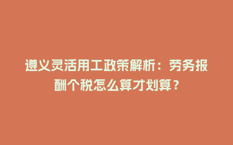 遵义灵活用工政策解析：劳务报酬个税怎么算才划算？
